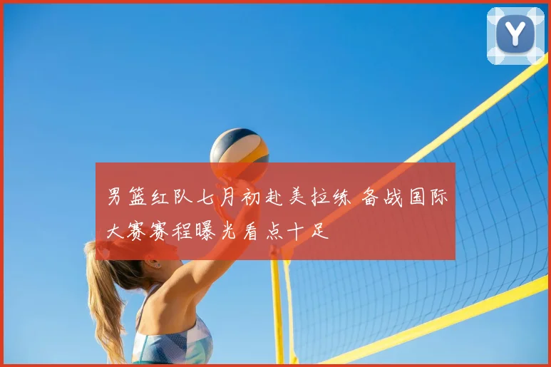 男篮红队七月初赴美拉练 备战国际大赛赛程曝光看点十足