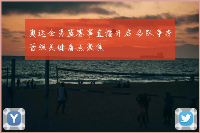 奥运会男篮赛事直播开启 各队争夺晋级关键看点聚焦