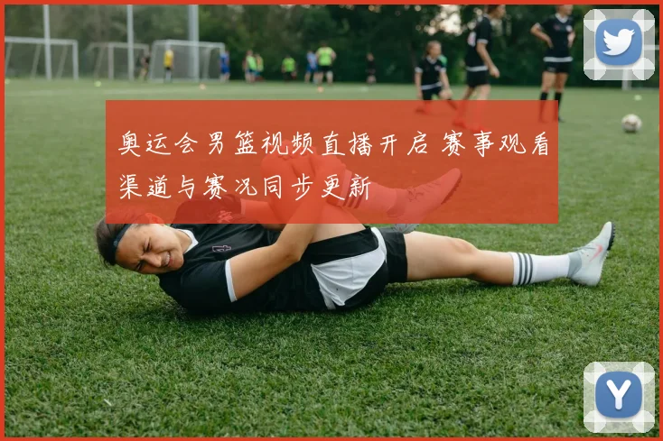 奥运会男篮视频直播开启 赛事观看渠道与赛况同步更新