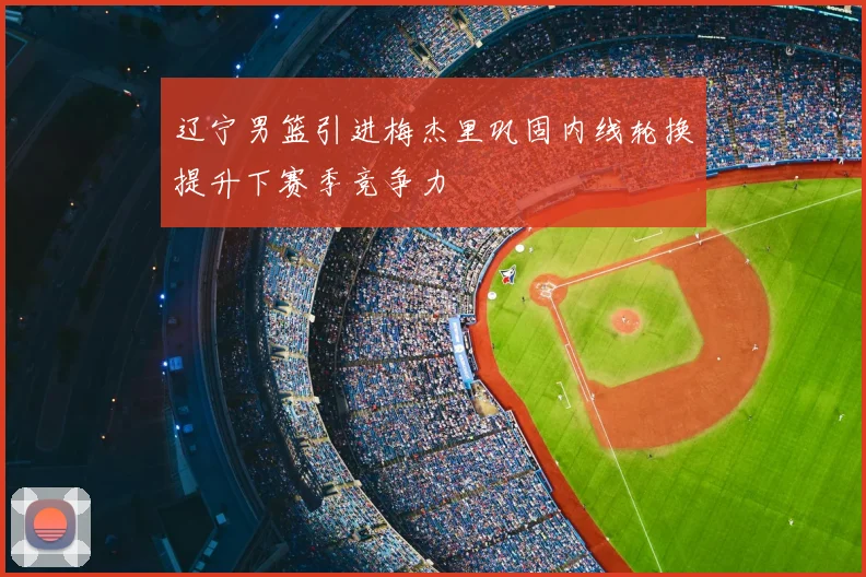 辽宁男篮引进梅杰里巩固内线轮换提升下赛季竞争力