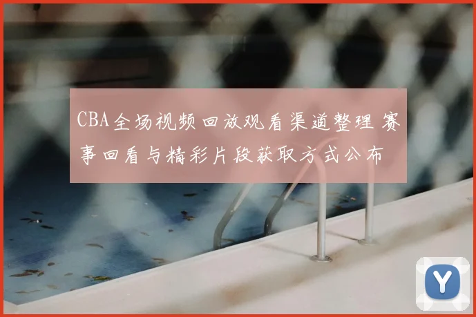 CBA全场视频回放观看渠道整理 赛事回看与精彩片段获取方式公布