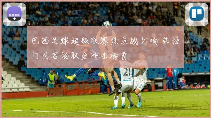 巴西足球超级联赛焦点战打响 弗拉门戈客场取分冲击榜首