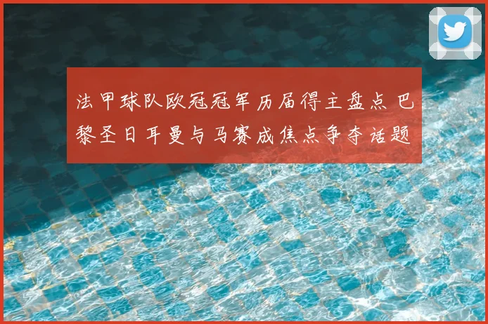 法甲球队欧冠冠军历届得主盘点 巴黎圣日耳曼与马赛成焦点争夺话题