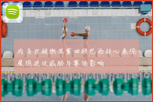 内马尔超燃混剪回顾巴西核心表现展现进攻威胁与赛场影响