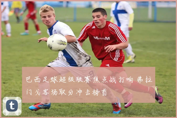 巴西足球超级联赛焦点战打响 弗拉门戈客场取分冲击榜首