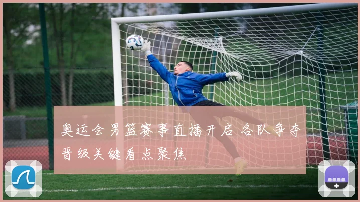 奥运会男篮赛事直播开启 各队争夺晋级关键看点聚焦