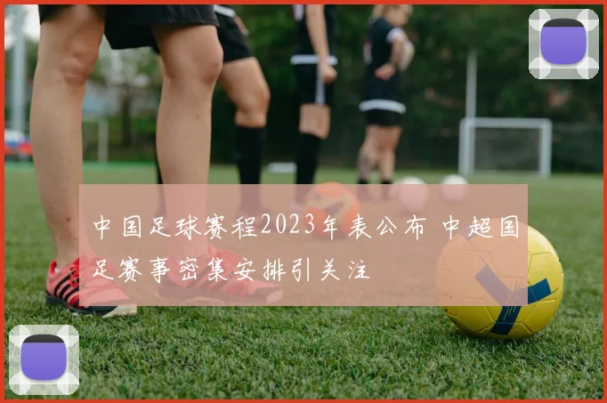 中国足球赛程2023年表公布 中超国足赛事密集安排引关注