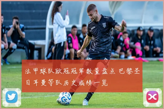 法甲球队欧冠冠军数量盘点 巴黎圣日耳曼等队历史成绩一览