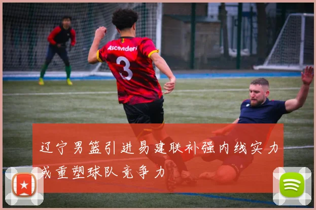 辽宁男篮引进易建联补强内线实力或重塑球队竞争力