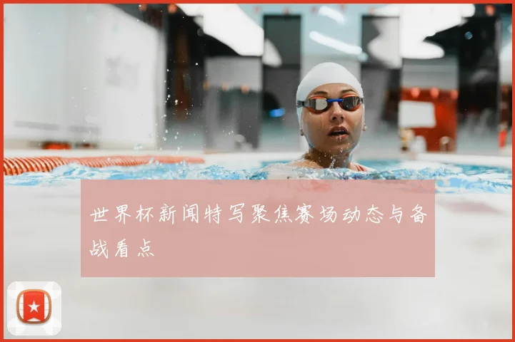 世界杯新闻特写聚焦赛场动态与备战看点