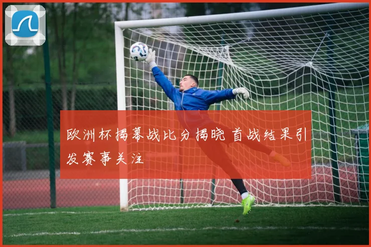 欧洲杯揭幕战比分揭晓 首战结果引发赛事关注